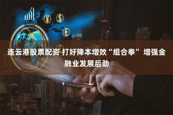 连云港股票配资 打好降本增效“组合拳” 增强金融业发展后劲