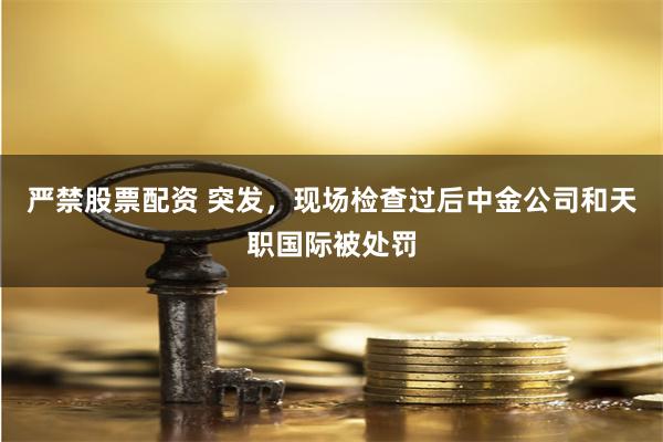 严禁股票配资 突发，现场检查过后中金公司和天职国际被处罚