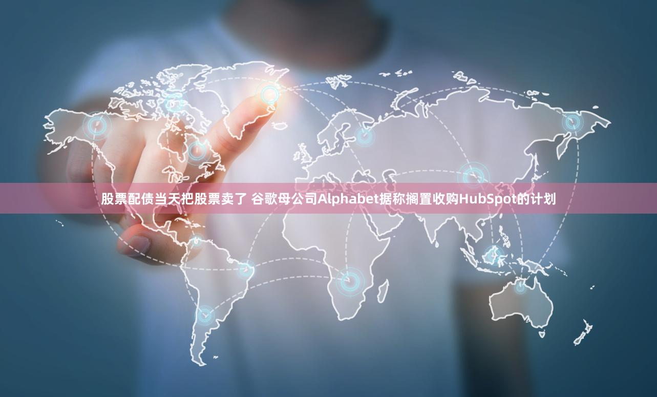 股票配债当天把股票卖了 谷歌母公司Alphabet据称搁置收购HubSpot的计划