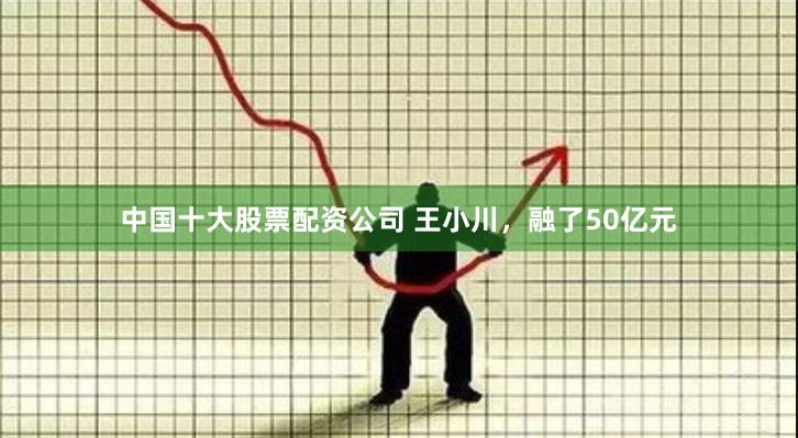 中国十大股票配资公司 王小川，融了50亿元