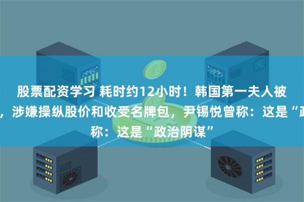 股票配资学习 耗时约12小时！韩国第一夫人被传唤调查，涉嫌操纵股价和收受名牌包，尹锡悦曾称：这是“政治阴谋”