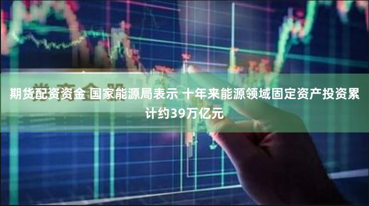 期货配资资金 国家能源局表示 十年来能源领域固定资产投资累计约39万亿元