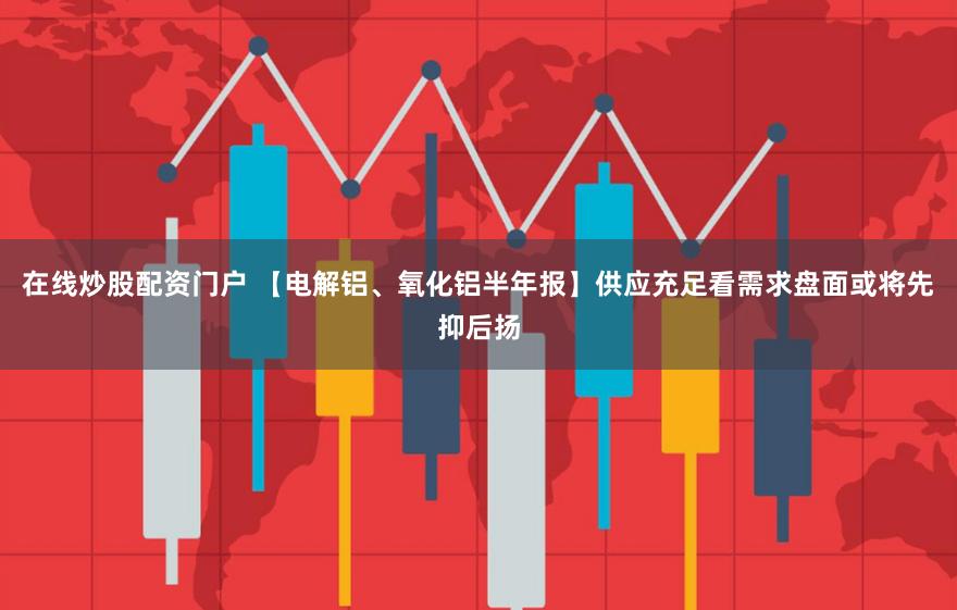 在线炒股配资门户 【电解铝、氧化铝半年报】供应充足看需求盘面或将先抑后扬