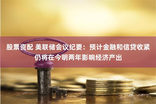 股票资配 美联储会议纪要：预计金融和信贷收紧仍将在今明两年影响经济产出