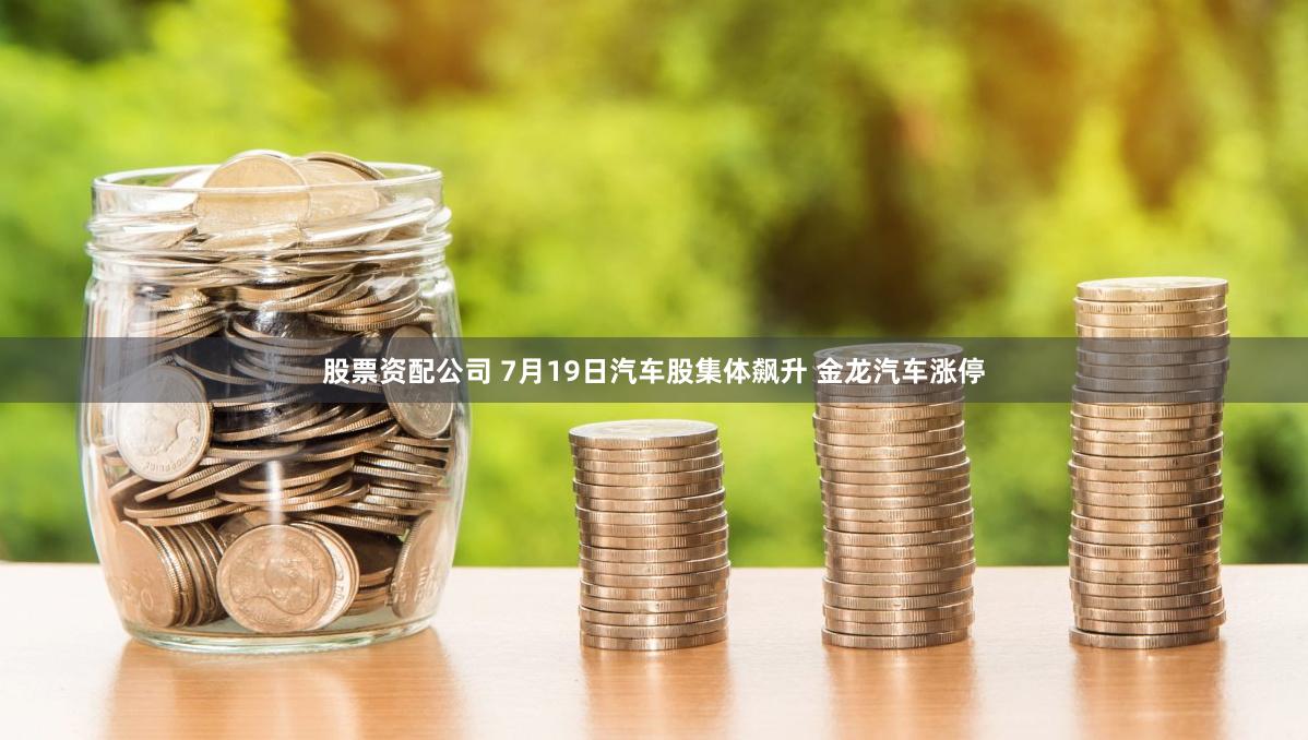 股票资配公司 7月19日汽车股集体飙升 金龙汽车涨停