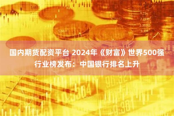 国内期货配资平台 2024年《财富》世界500强行业榜发布：中国银行排名上升