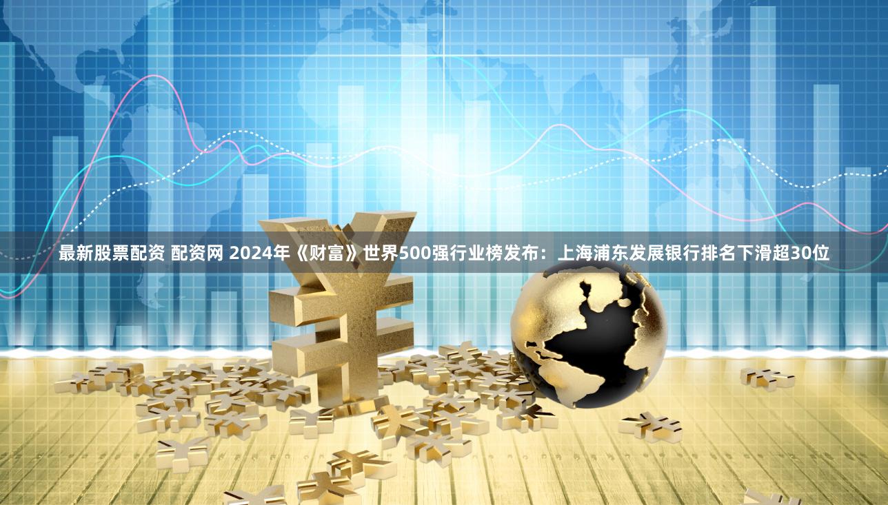 最新股票配资 配资网 2024年《财富》世界500强行业榜发布：上海浦东发展银行排名下滑超30位