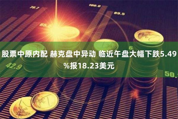 股票中原内配 赫克盘中异动 临近午盘大幅下跌5.49%报18.23美元