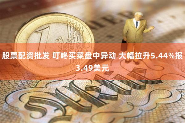 股票配资批发 叮咚买菜盘中异动 大幅拉升5.44%报3.49美元