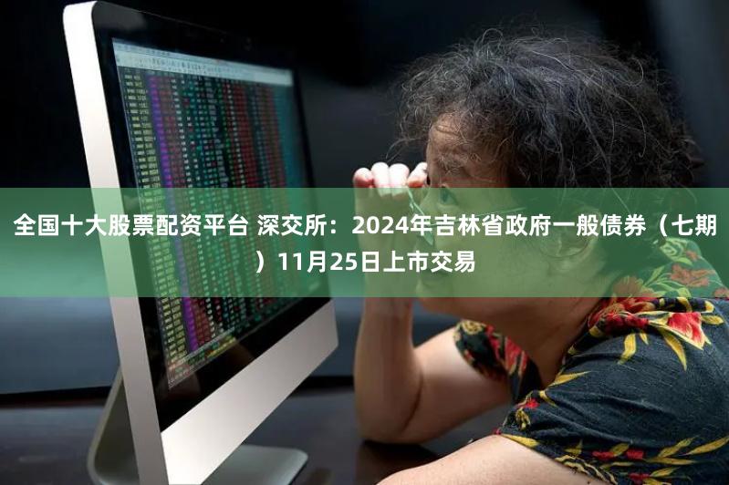 全国十大股票配资平台 深交所：2024年吉林省政府一般债券（七期）11月25日上市交易