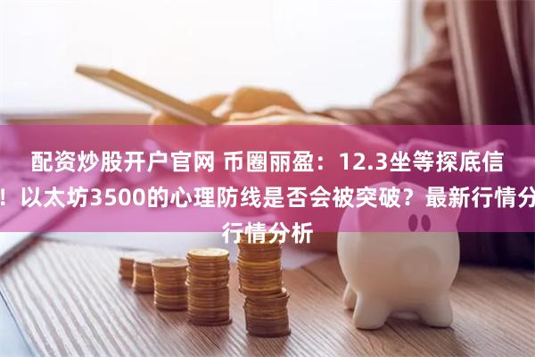 配资炒股开户官网 币圈丽盈：12.3坐等探底信号！以太坊3500的心理防线是否会被突破？最新行情分析