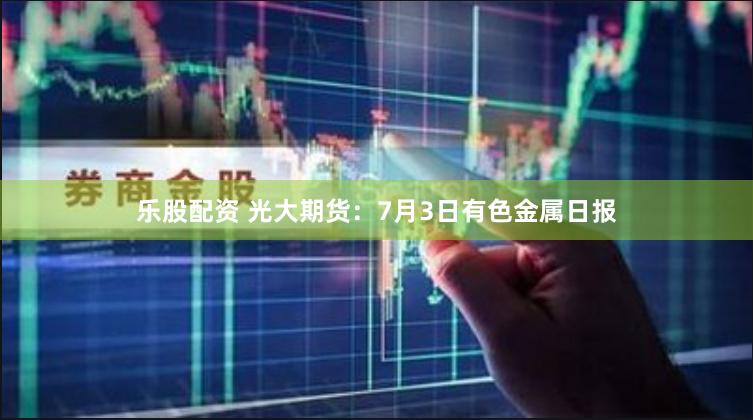 乐股配资 光大期货：7月3日有色金属日报