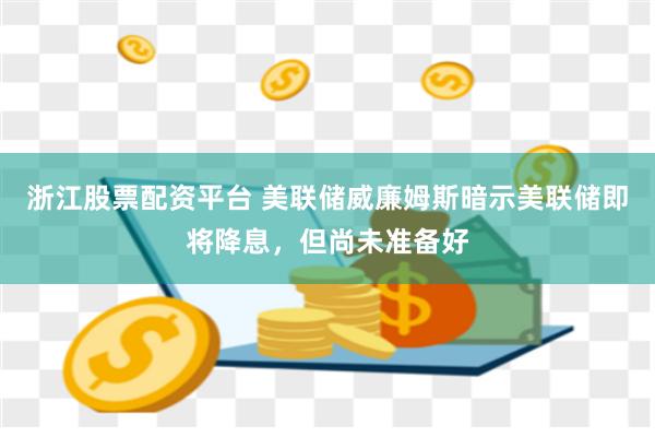 浙江股票配资平台 美联储威廉姆斯暗示美联储即将降息，但尚未准备好