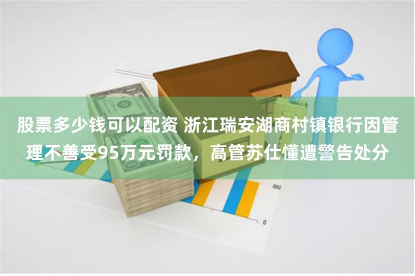 股票多少钱可以配资 浙江瑞安湖商村镇银行因管理不善受95万元罚款，高管苏仕懂遭警告处分