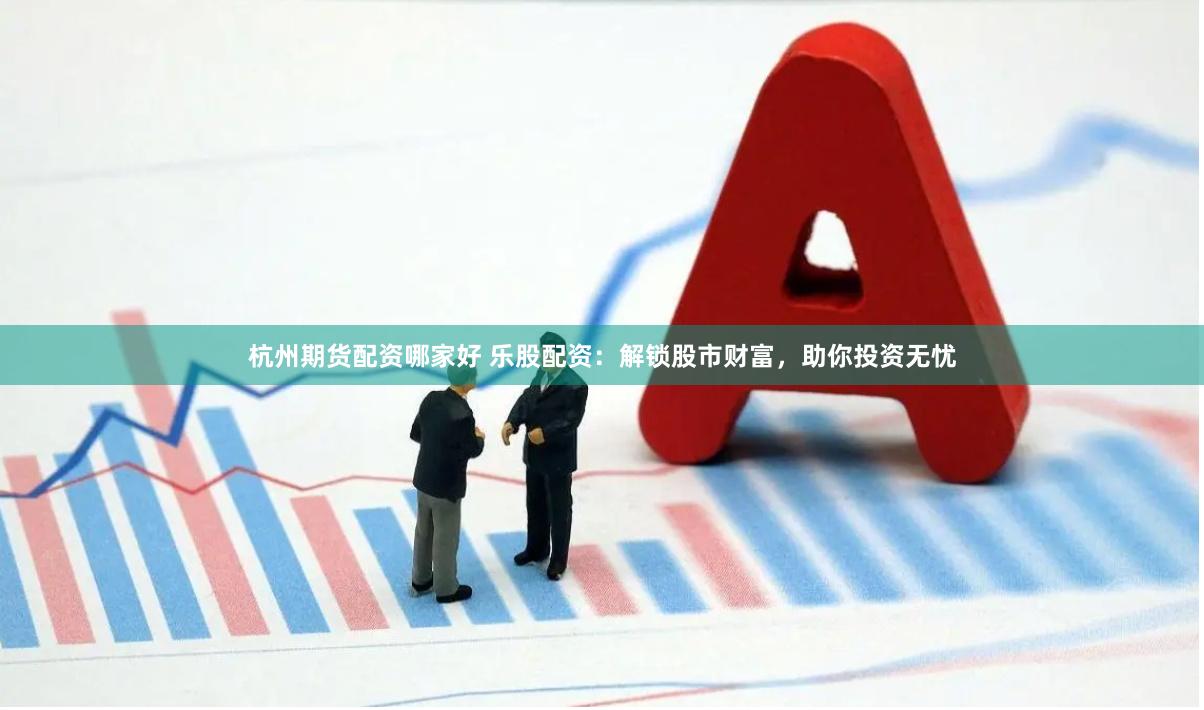 杭州期货配资哪家好 乐股配资：解锁股市财富，助你投资无忧