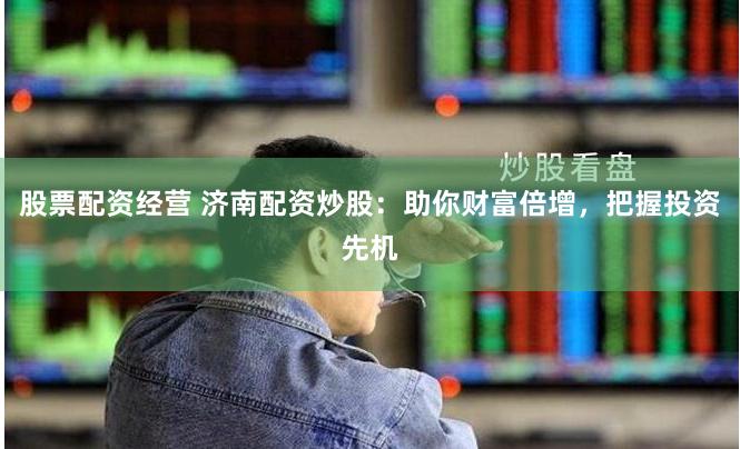 股票配资经营 济南配资炒股：助你财富倍增，把握投资先机
