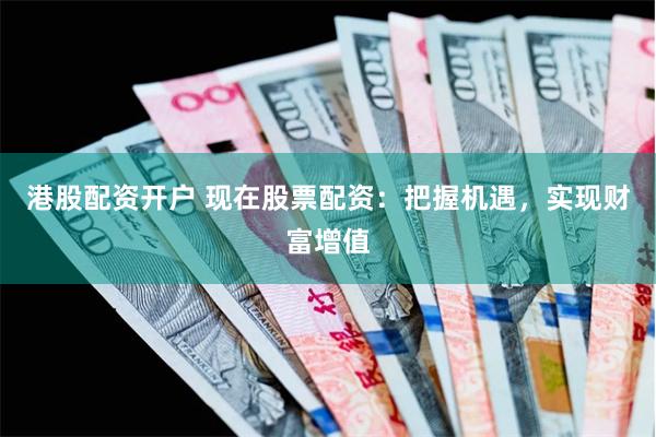 港股配资开户 现在股票配资：把握机遇，实现财富增值
