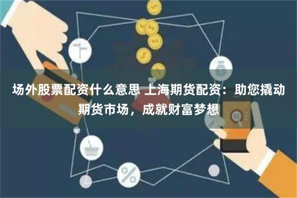 场外股票配资什么意思 上海期货配资：助您撬动期货市场，成就财富梦想